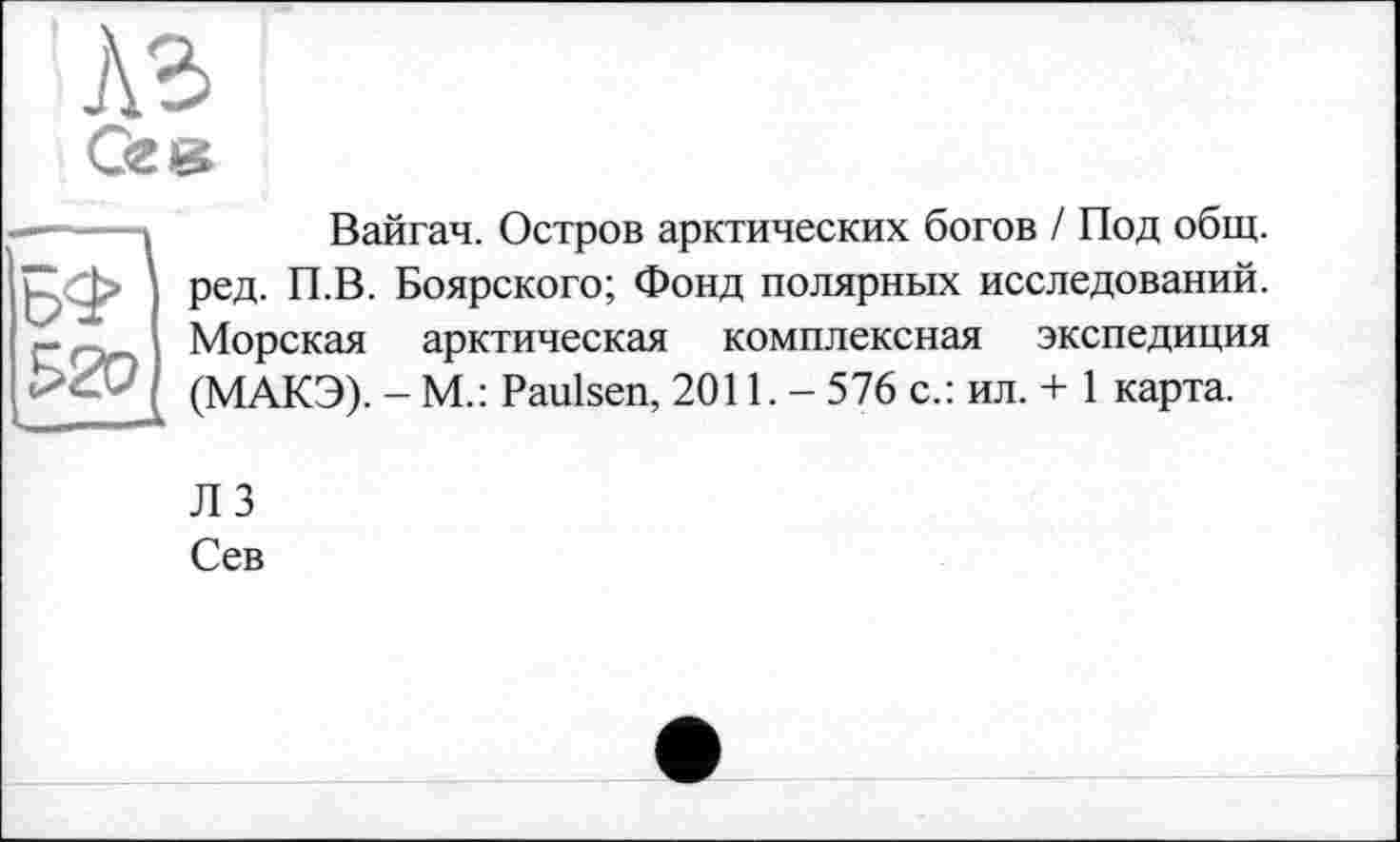 ﻿Аг
Gzæ
Вайгач. Остров арктических богов / Под общ. ред. П.В. Боярского; Фонд полярных исследований. Морская арктическая комплексная экспедиция (МАКЭ). - М.: Paulsen, 2011. - 576 с.: ил. + 1 карта.
лз
Сев